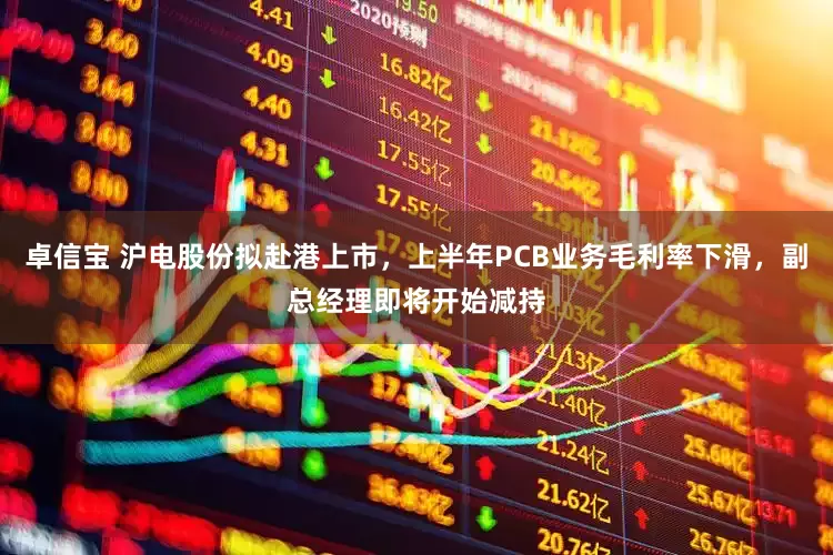 卓信宝 沪电股份拟赴港上市，上半年PCB业务毛利率下滑，副总经理即将开始减持