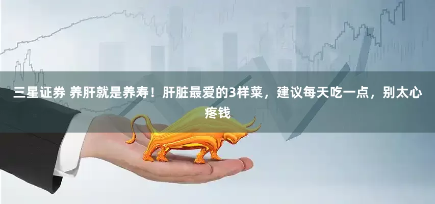 三星证券 养肝就是养寿！肝脏最爱的3样菜，建议每天吃一点，别太心疼钱