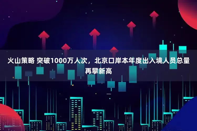 火山策略 突破1000万人次，北京口岸本年度出入境人员总量再攀新高