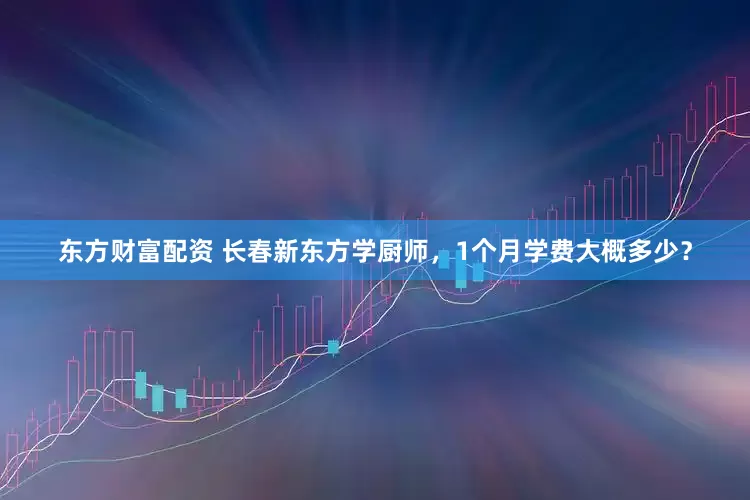 东方财富配资 长春新东方学厨师，1个月学费大概多少？